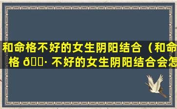 和命格不好的女生阴阳结合（和命格 🕷 不好的女生阴阳结合会怎么样）